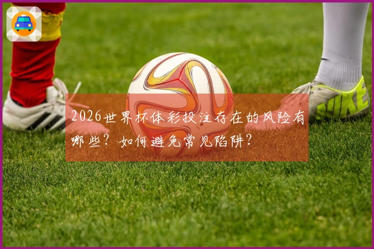 2026世界杯体彩投注存在的风险有哪些?如何避免常见陷阱?