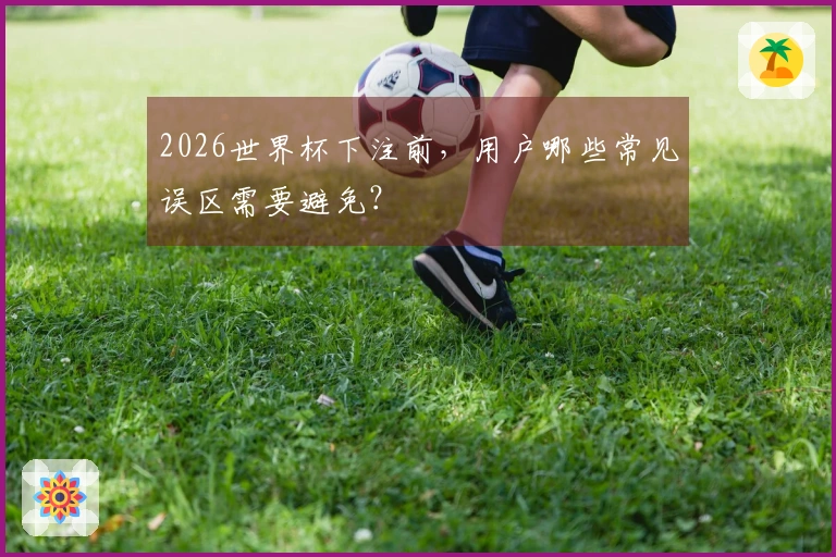 2026世界杯下注前，用户哪些常见误区需要避免？